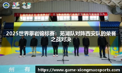 2025世界攀岩锦标赛：芜湖队对阵西安队的荣誉之战对决